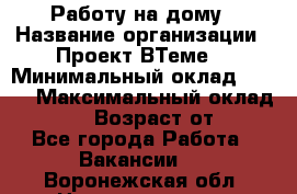 Работу на дому › Название организации ­ Проект ВТеме  › Минимальный оклад ­ 600 › Максимальный оклад ­ 3 000 › Возраст от ­ 18 - Все города Работа » Вакансии   . Воронежская обл.,Нововоронеж г.